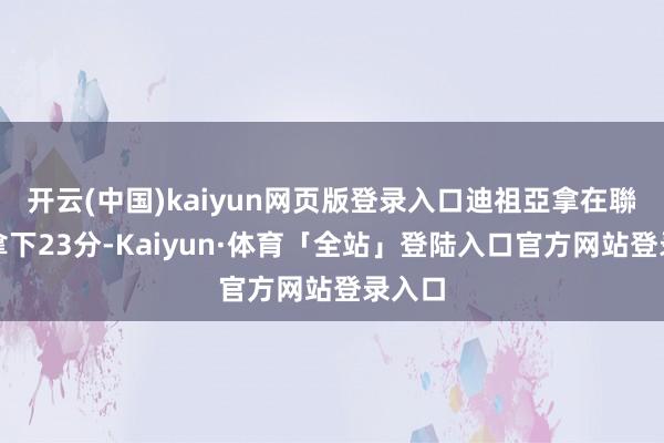 开云(中国)kaiyun网页版登录入口迪祖亞拿在聯賽榜拿下23分-Kaiyun·体育「全站」登陆入口官方网站登录入口