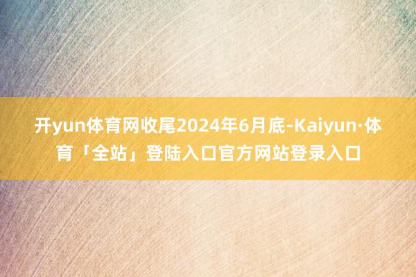 开yun体育网收尾2024年6月底-Kaiyun·体育「全站」登陆入口官方网站登录入口