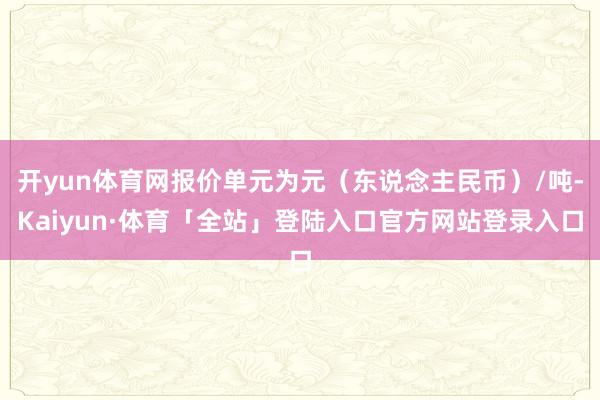 开yun体育网报价单元为元（东说念主民币）/吨-Kaiyun·体育「全站」登陆入口官方网站登录入口