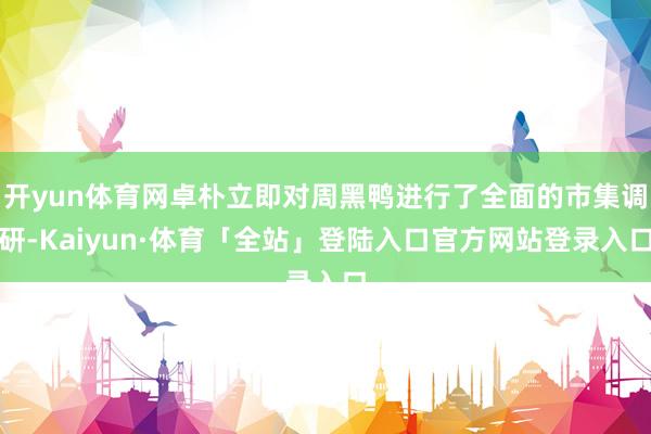 开yun体育网卓朴立即对周黑鸭进行了全面的市集调研-Kaiyun·体育「全站」登陆入口官方网站登录入口