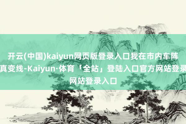 开云(中国)kaiyun网页版登录入口我在市内车阵里纯真变线-Kaiyun·体育「全站」登陆入口官方网站登录入口