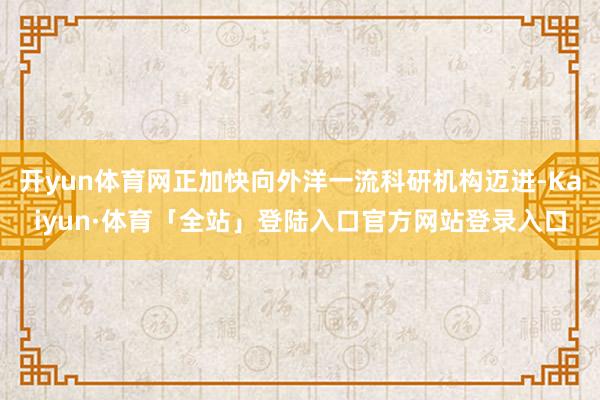 开yun体育网正加快向外洋一流科研机构迈进-Kaiyun·体育「全站」登陆入口官方网站登录入口