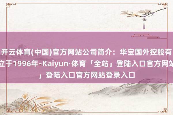 开云体育(中国)官方网站公司简介：华宝国外控股有限公司建立于1996年-Kaiyun·体育「全站」登陆入口官方网站登录入口