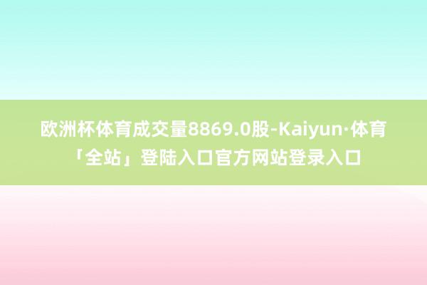欧洲杯体育成交量8869.0股-Kaiyun·体育「全站」登陆入口官方网站登录入口