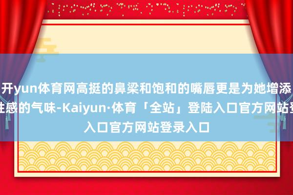 开yun体育网高挺的鼻梁和饱和的嘴唇更是为她增添了几分性感的气味-Kaiyun·体育「全站」登陆入口官方网站登录入口