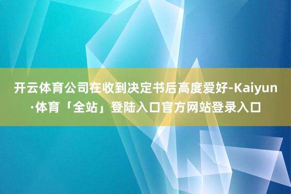 开云体育公司在收到决定书后高度爱好-Kaiyun·体育「全站」登陆入口官方网站登录入口