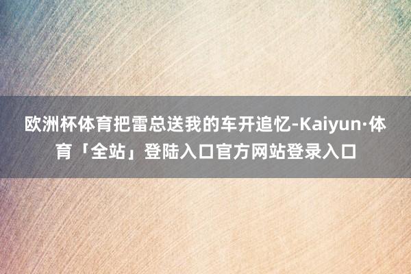欧洲杯体育把雷总送我的车开追忆-Kaiyun·体育「全站」登陆入口官方网站登录入口