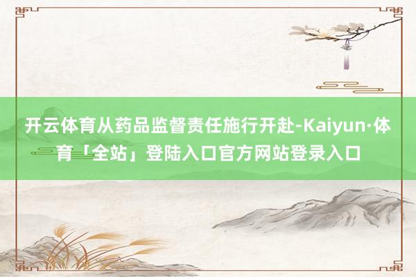 开云体育从药品监督责任施行开赴-Kaiyun·体育「全站」登陆入口官方网站登录入口