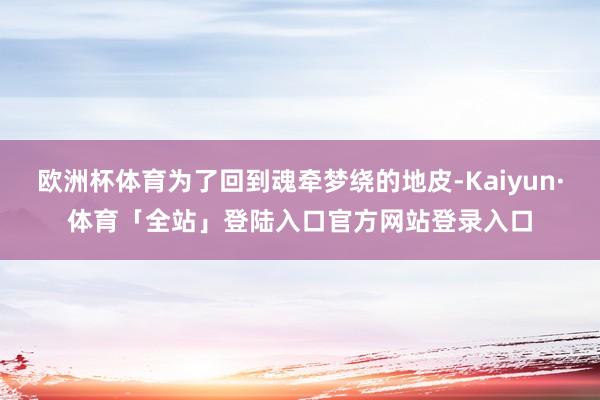 欧洲杯体育为了回到魂牵梦绕的地皮-Kaiyun·体育「全站」登陆入口官方网站登录入口