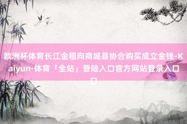 欧洲杯体育长江金租向商城县协合购买成立金钱-Kaiyun·体育「全站」登陆入口官方网站登录入口
