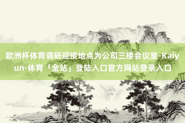 欧洲杯体育调研迎接地点为公司三楼会议室-Kaiyun·体育「全站」登陆入口官方网站登录入口