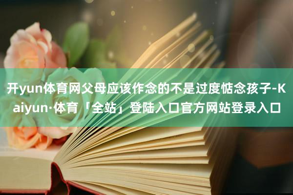 开yun体育网父母应该作念的不是过度惦念孩子-Kaiyun·体育「全站」登陆入口官方网站登录入口