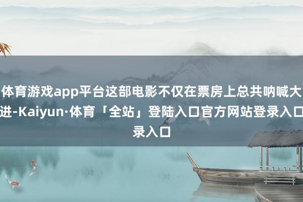 体育游戏app平台这部电影不仅在票房上总共呐喊大进-Kaiyun·体育「全站」登陆入口官方网站登录入口