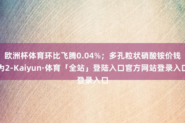 欧洲杯体育环比飞腾0.04%；多孔粒状硝酸铵价钱为2-Kaiyun·体育「全站」登陆入口官方网站登录入口