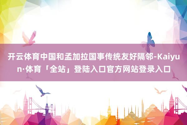 开云体育中国和孟加拉国事传统友好隔邻-Kaiyun·体育「全站」登陆入口官方网站登录入口