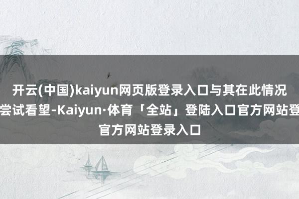 开云(中国)kaiyun网页版登录入口与其在此情况下链接尝试看望-Kaiyun·体育「全站」登陆入口官方网站登录入口