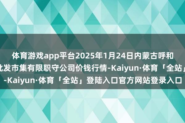 体育游戏app平台2025年1月24日内蒙古呼和浩特市东瓦窑农副产物批发市集有限职守公司价钱行情-Kaiyun·体育「全站」登陆入口官方网站登录入口
