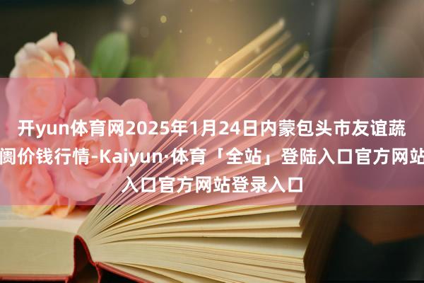 开yun体育网2025年1月24日内蒙包头市友谊蔬菜批发阛阓价钱行情-Kaiyun·体育「全站」登陆入口官方网站登录入口