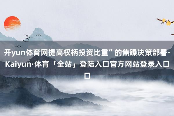 开yun体育网提高权柄投资比重”的焦躁决策部署-Kaiyun·体育「全站」登陆入口官方网站登录入口