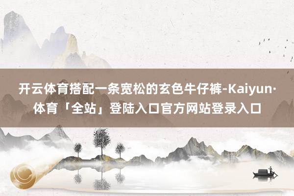 开云体育搭配一条宽松的玄色牛仔裤-Kaiyun·体育「全站」登陆入口官方网站登录入口