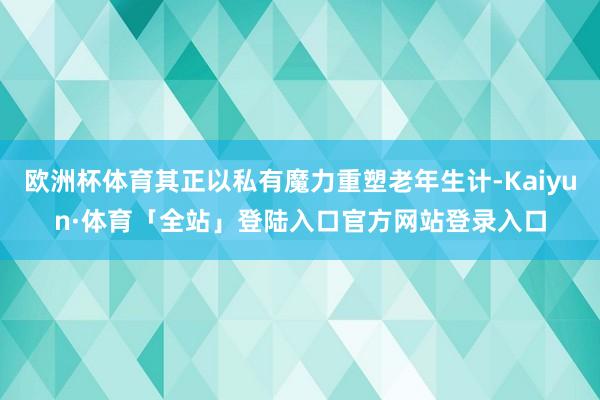 欧洲杯体育其正以私有魔力重塑老年生计-Kaiyun·体育「全站」登陆入口官方网站登录入口