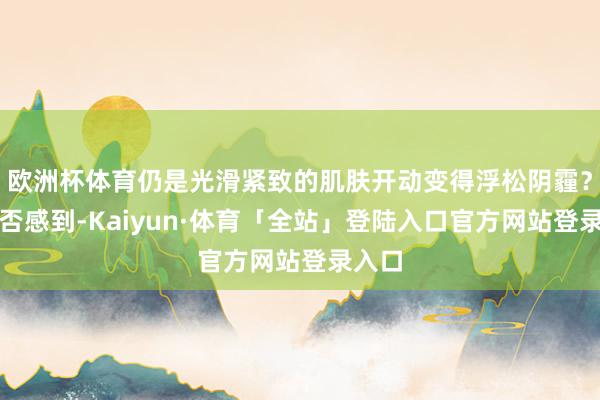 欧洲杯体育仍是光滑紧致的肌肤开动变得浮松阴霾？你是否感到-Kaiyun·体育「全站」登陆入口官方网站登录入口