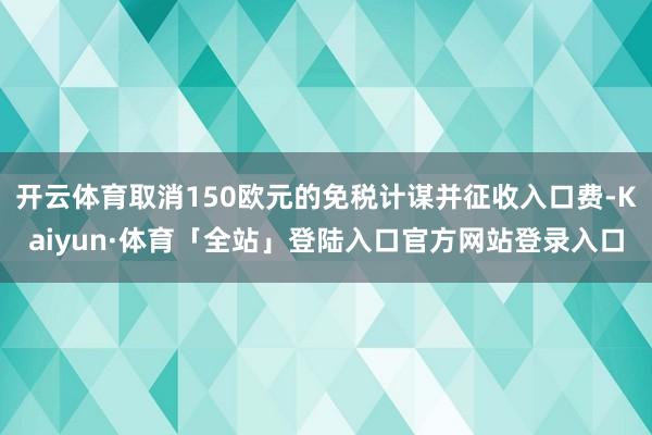 开云体育取消150欧元的免税计谋并征收入口费-Kaiyun·体育「全站」登陆入口官方网站登录入口