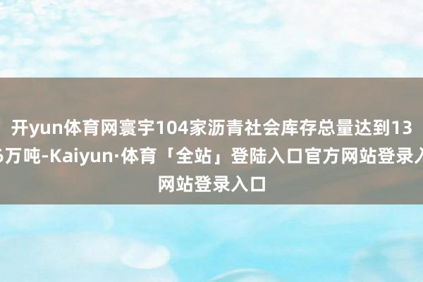 开yun体育网寰宇104家沥青社会库存总量达到133.6万吨-Kaiyun·体育「全站」登陆入口官方网站登录入口