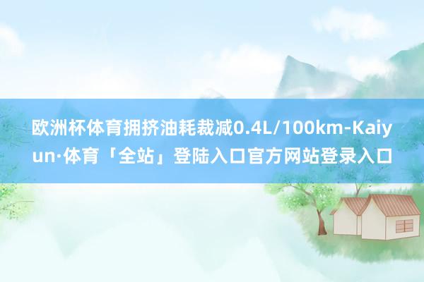 欧洲杯体育拥挤油耗裁减0.4L/100km-Kaiyun·体育「全站」登陆入口官方网站登录入口