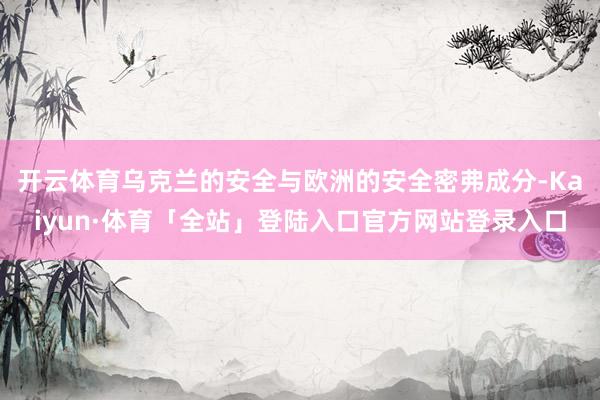 开云体育乌克兰的安全与欧洲的安全密弗成分-Kaiyun·体育「全站」登陆入口官方网站登录入口
