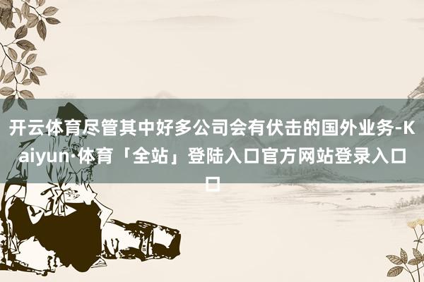 开云体育尽管其中好多公司会有伏击的国外业务-Kaiyun·体育「全站」登陆入口官方网站登录入口