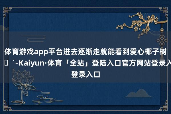 体育游戏app平台进去逐渐走就能看到爱心椰子树🌴-Kaiyun·体育「全站」登陆入口官方网站登录入口