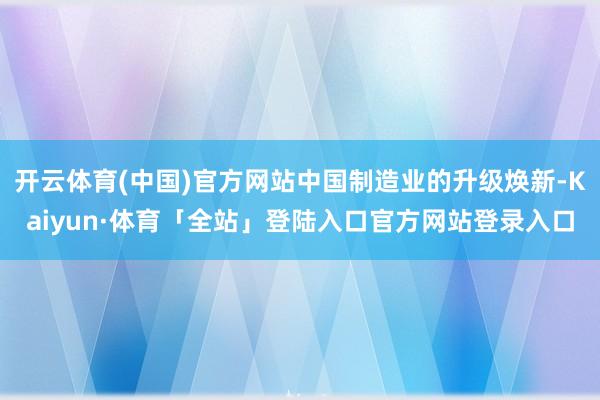 开云体育(中国)官方网站中国制造业的升级焕新-Kaiyun·体育「全站」登陆入口官方网站登录入口