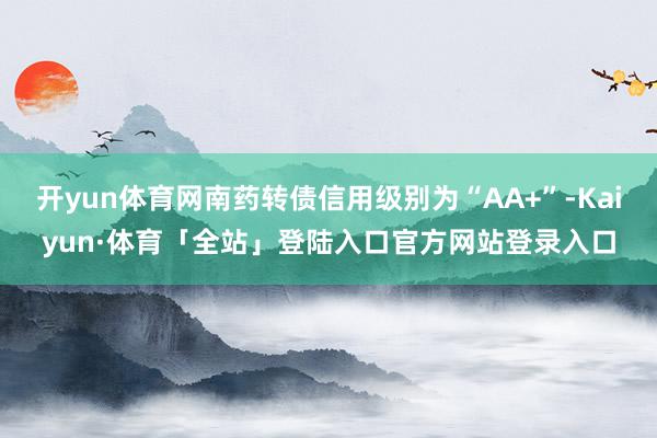 开yun体育网南药转债信用级别为“AA+”-Kaiyun·体育「全站」登陆入口官方网站登录入口