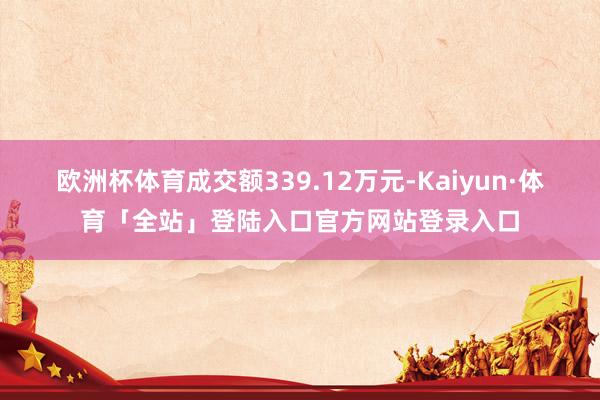 欧洲杯体育成交额339.12万元-Kaiyun·体育「全站」登陆入口官方网站登录入口