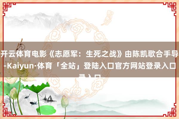 开云体育电影《志愿军：生死之战》由陈凯歌合手导-Kaiyun·体育「全站」登陆入口官方网站登录入口
