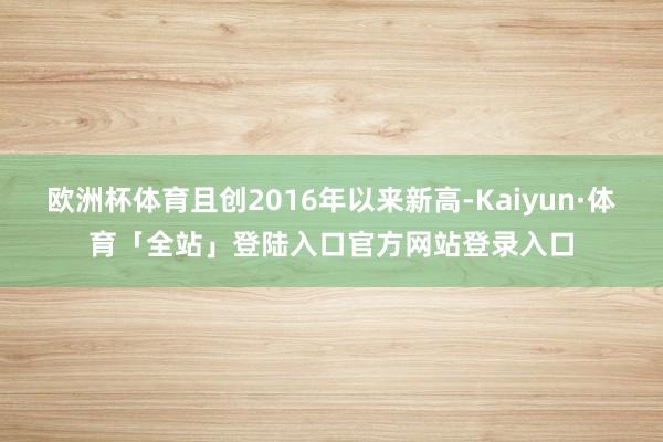 欧洲杯体育且创2016年以来新高-Kaiyun·体育「全站」登陆入口官方网站登录入口