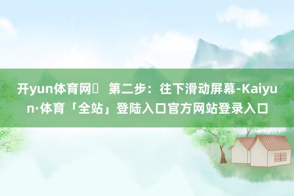 开yun体育网✅ 第二步：往下滑动屏幕-Kaiyun·体育「全站」登陆入口官方网站登录入口