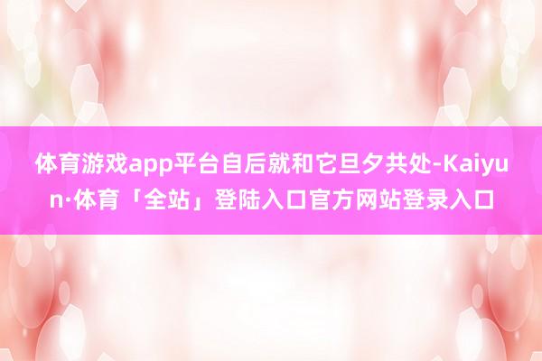 体育游戏app平台自后就和它旦夕共处-Kaiyun·体育「全站」登陆入口官方网站登录入口
