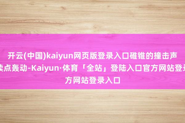 开云(中国)kaiyun网页版登录入口碓锥的撞击声如饱读点轰动-Kaiyun·体育「全站」登陆入口官方网站登录入口