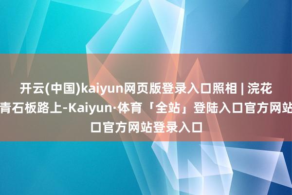 开云(中国)kaiyun网页版登录入口照相 | 浣花花散步于青石板路上-Kaiyun·体育「全站」登陆入口官方网站登录入口