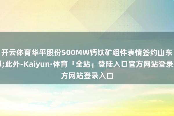 开云体育华平股份500MW钙钛矿组件表情签约山东淄博;此外-Kaiyun·体育「全站」登陆入口官方网站登录入口