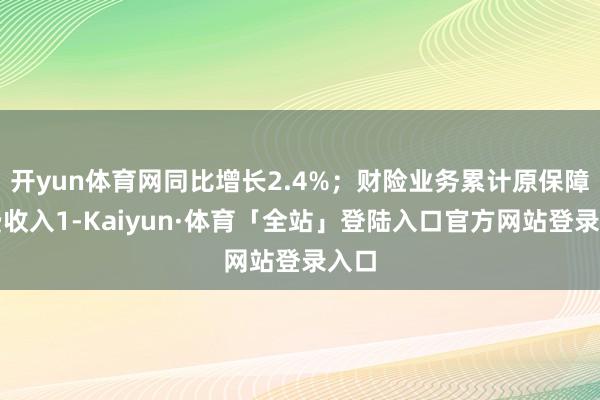 开yun体育网同比增长2.4%；财险业务累计原保障保费收入1-Kaiyun·体育「全站」登陆入口官方网站登录入口