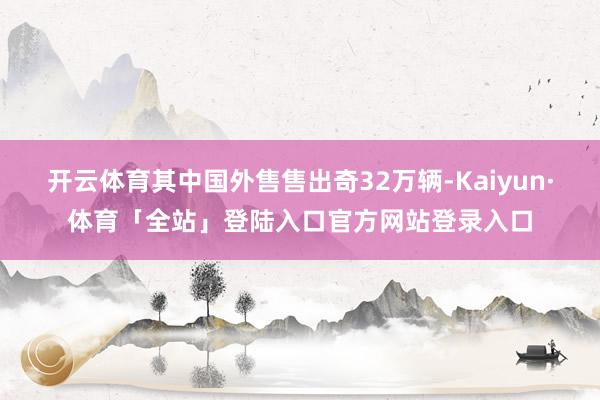 开云体育其中国外售售出奇32万辆-Kaiyun·体育「全站」登陆入口官方网站登录入口