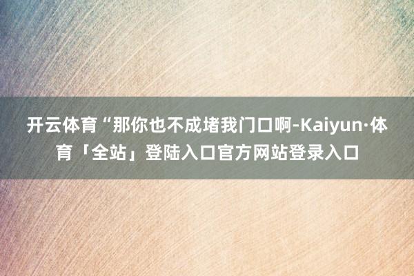 开云体育“那你也不成堵我门口啊-Kaiyun·体育「全站」登陆入口官方网站登录入口