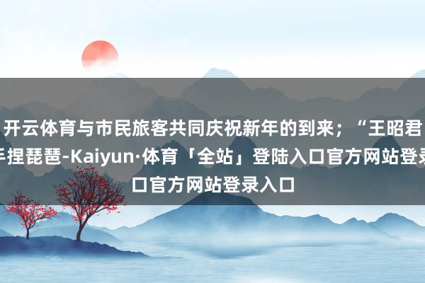 开云体育与市民旅客共同庆祝新年的到来；“王昭君”将手捏琵琶-Kaiyun·体育「全站」登陆入口官方网站登录入口