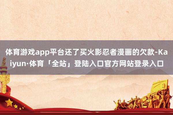 体育游戏app平台还了买火影忍者漫画的欠款-Kaiyun·体育「全站」登陆入口官方网站登录入口