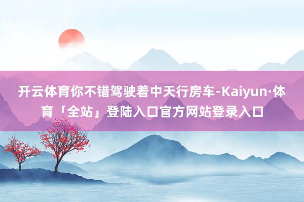 开云体育你不错驾驶着中天行房车-Kaiyun·体育「全站」登陆入口官方网站登录入口