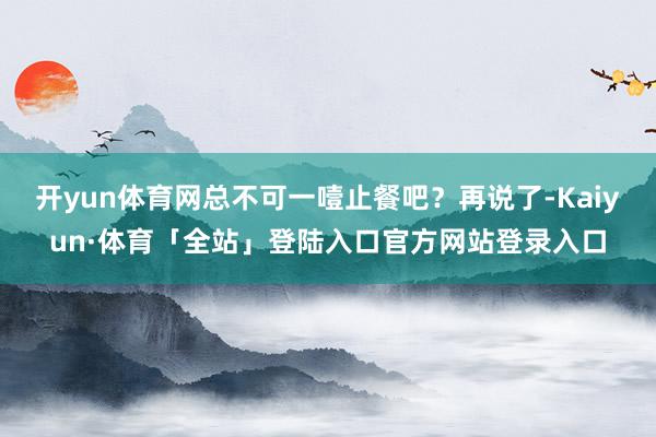 开yun体育网总不可一噎止餐吧？再说了-Kaiyun·体育「全站」登陆入口官方网站登录入口