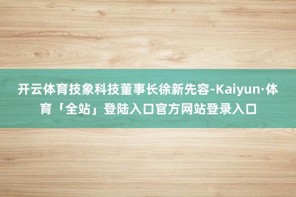 开云体育技象科技董事长徐新先容-Kaiyun·体育「全站」登陆入口官方网站登录入口